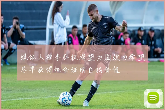 媒体人称李弘权渴望为国效力希望尽早获得机会证明自我价值