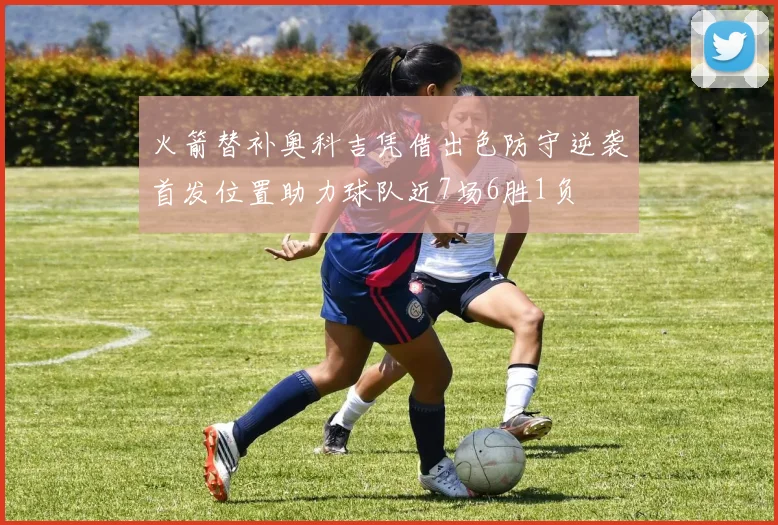 火箭替补奥科吉凭借出色防守逆袭首发位置助力球队近7场6胜1负