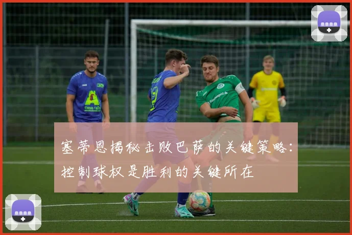 塞蒂恩揭秘击败巴萨的关键策略：控制球权是胜利的关键所在