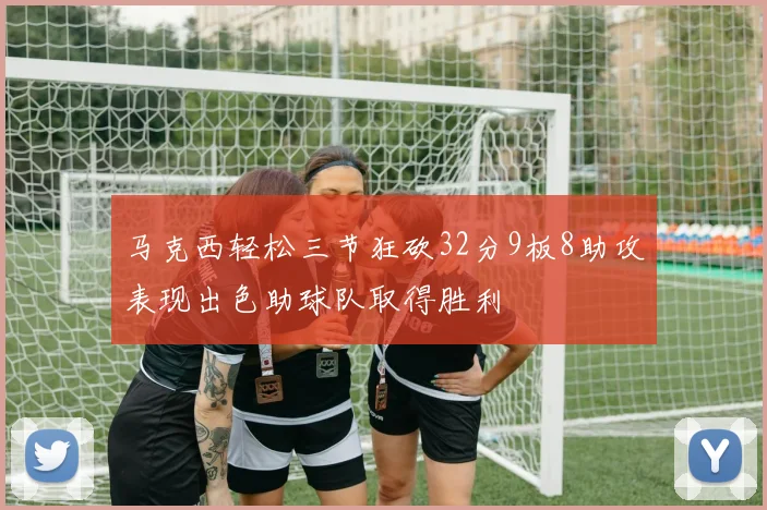 马克西轻松三节狂砍32分9板8助攻表现出色助球队取得胜利