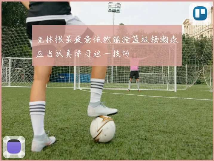 克林根虽疲惫依然能抢篮板杨瀚森应当认真学习这一技巧