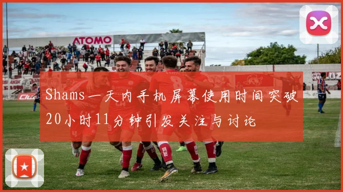 Shams一天内手机屏幕使用时间突破20小时11分钟引发关注与讨论