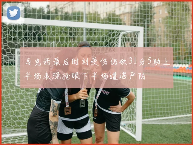 马克西最后时刻受伤仍砍31分5助上半场表现抢眼下半场遭遇严防