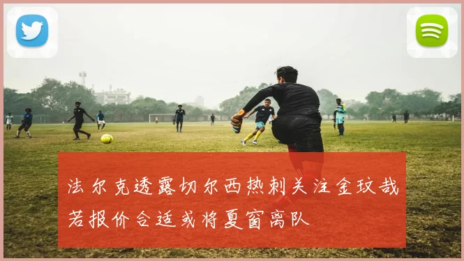 法尔克透露切尔西热刺关注金玟哉若报价合适或将夏窗离队