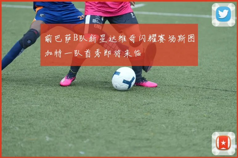 前巴萨B队新星达维奇闪耀赛场斯图加特一队首秀即将来临