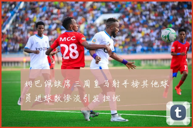 姆巴佩缺席三周皇马射手榜其他球员进球数惨淡引发担忧