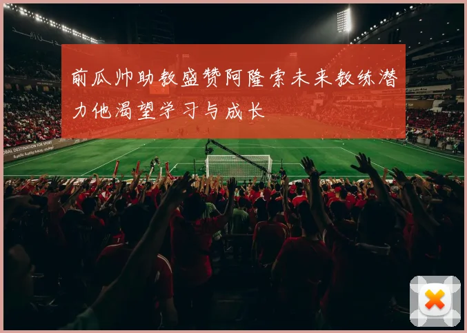 前瓜帅助教盛赞阿隆索未来教练潜力他渴望学习与成长