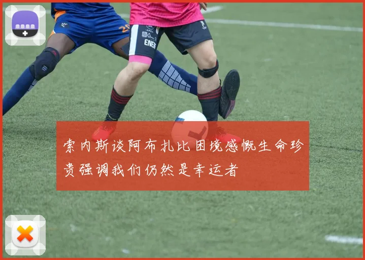索内斯谈阿布扎比困境感慨生命珍贵强调我们仍然是幸运者