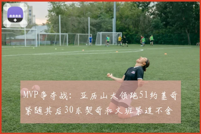 MVP争夺战：亚历山大领跑51约基奇紧随其后30东契奇和文班紧追不舍