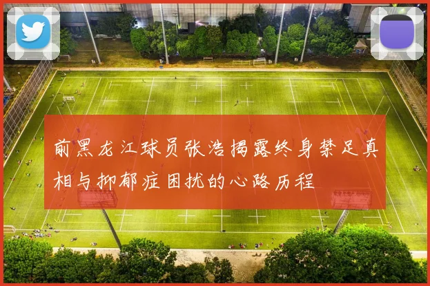 前黑龙江球员张浩揭露终身禁足真相与抑郁症困扰的心路历程