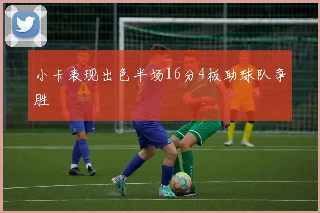 小卡表现出色半场16分4板助球队争胜