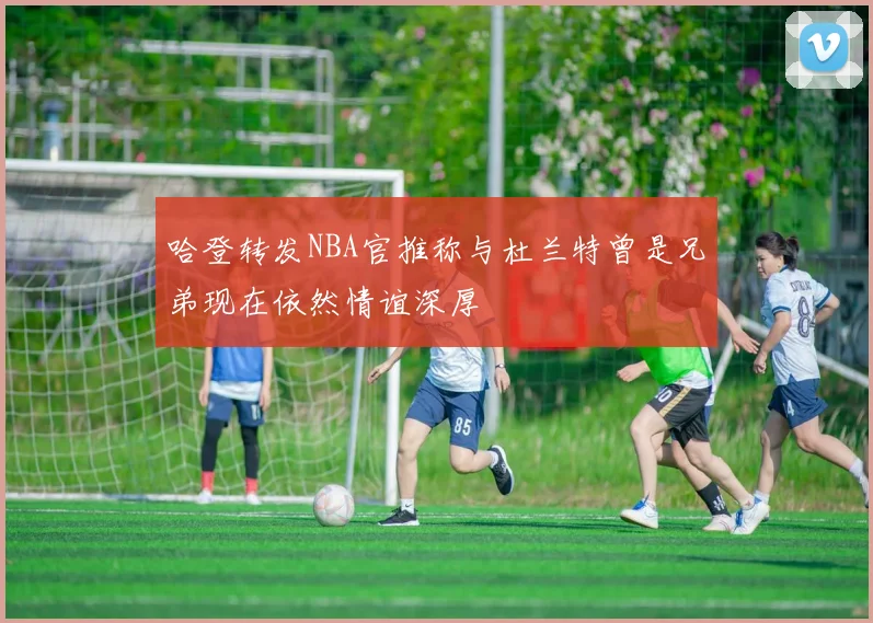 哈登转发NBA官推称与杜兰特曾是兄弟现在依然情谊深厚