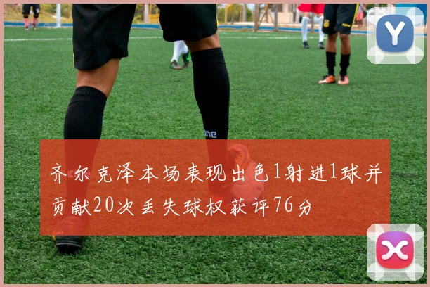 齐尔克泽本场表现出色1射进1球并贡献20次丢失球权获评76分