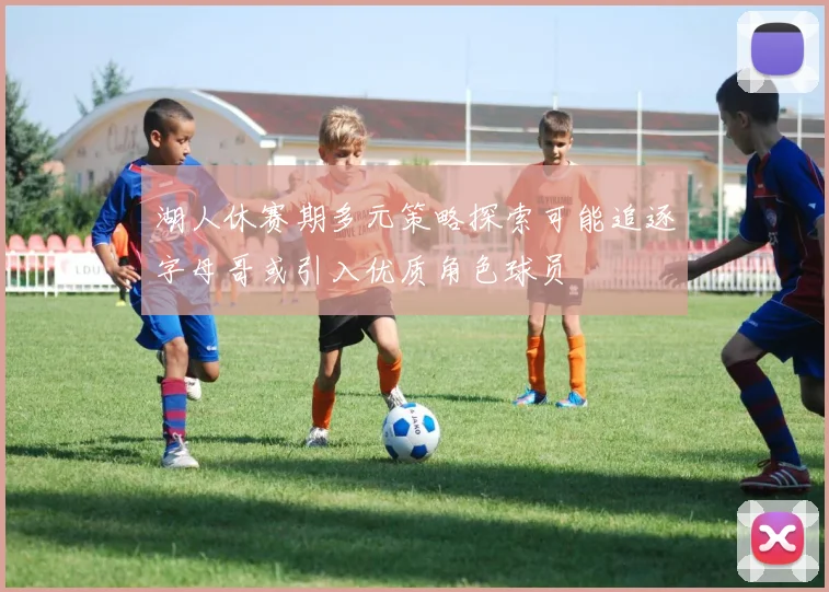 湖人休赛期多元策略探索可能追逐字母哥或引入优质角色球员