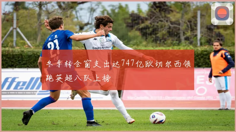 冬季转会窗支出达747亿欧切尔西领跑英超八队上榜