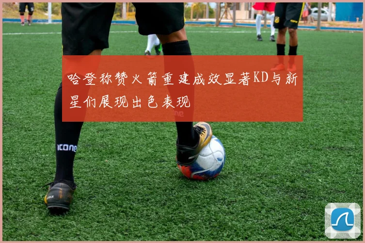 哈登称赞火箭重建成效显著KD与新星们展现出色表现