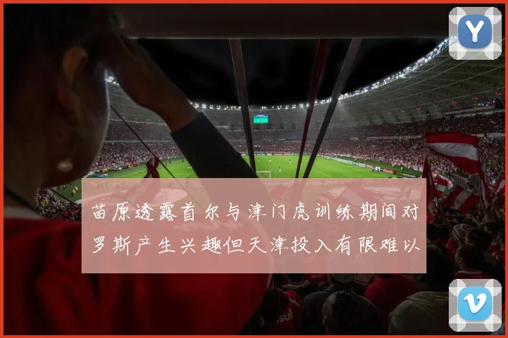 苗原透露首尔与津门虎训练期间对罗斯产生兴趣但天津投入有限难以引进