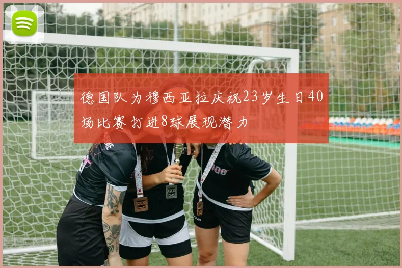 德国队为穆西亚拉庆祝23岁生日40场比赛打进8球展现潜力