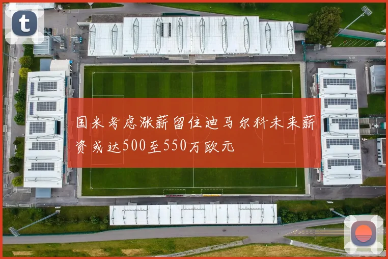 国米考虑涨薪留住迪马尔科未来薪资或达500至550万欧元
