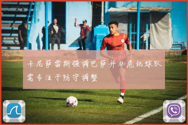 卡尼萨雷斯强调巴萨并非危机球队需专注于防守调整