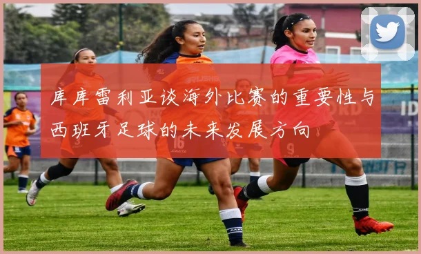 库库雷利亚谈海外比赛的重要性与西班牙足球的未来发展方向