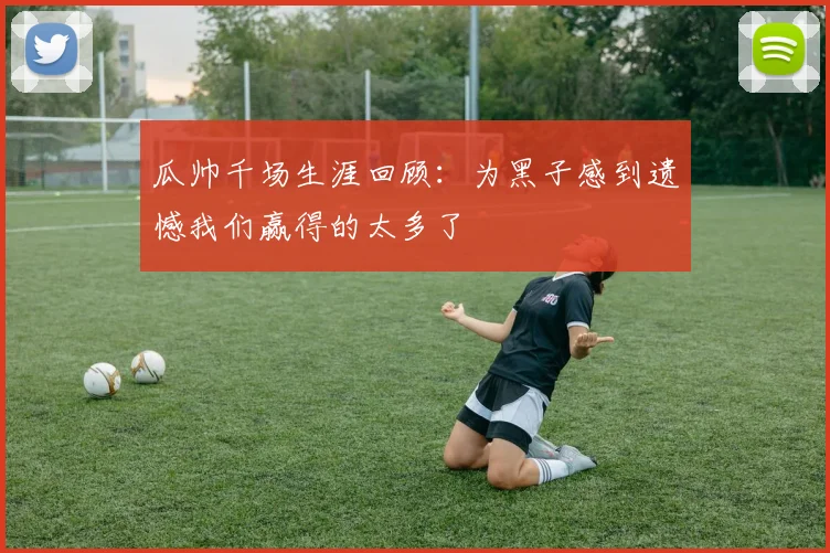 瓜帅千场生涯回顾：为黑子感到遗憾我们赢得的太多了