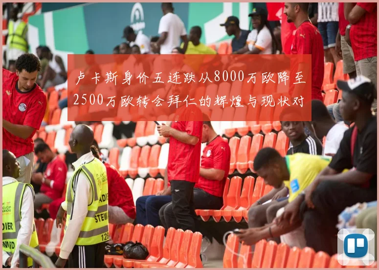 卢卡斯身价五连跌从8000万欧降至2500万欧转会拜仁的辉煌与现状对比