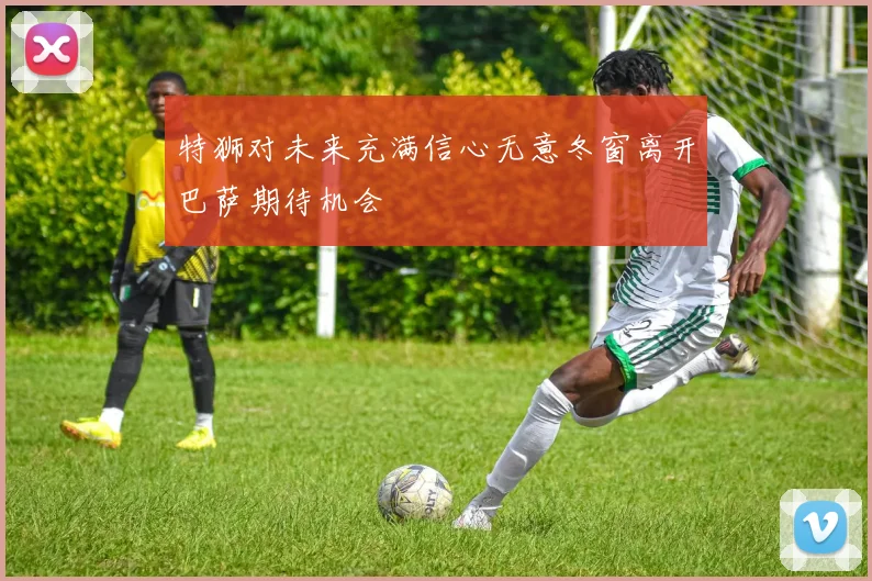 特狮对未来充满信心无意冬窗离开巴萨期待机会