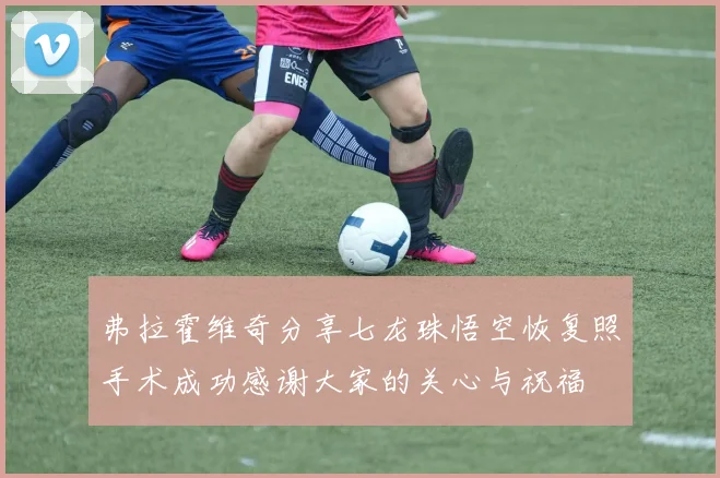 弗拉霍维奇分享七龙珠悟空恢复照手术成功感谢大家的关心与祝福