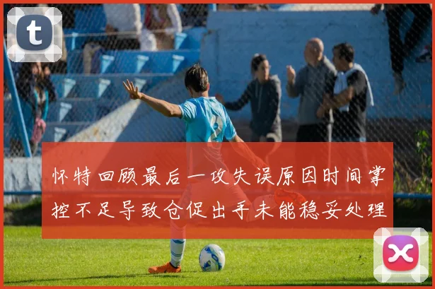 怀特回顾最后一攻失误原因时间掌控不足导致仓促出手未能稳妥处理